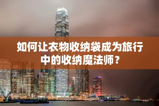 如何让衣物收纳袋成为旅行中的收纳魔法师？