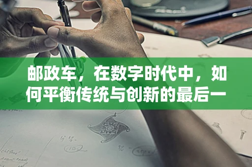 邮政车，在数字时代中，如何平衡传统与创新的最后一公里？