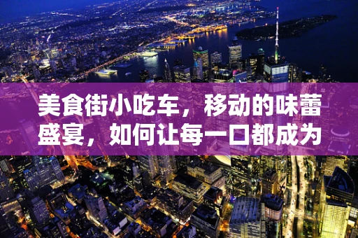 美食街小吃车，移动的味蕾盛宴，如何让每一口都成为难忘的记忆？