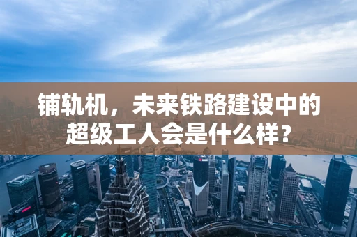 铺轨机，未来铁路建设中的超级工人会是什么样？