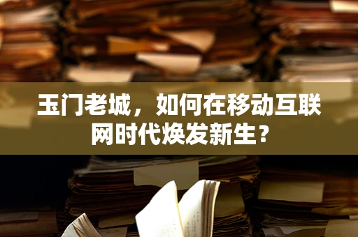 玉门老城，如何在移动互联网时代焕发新生？