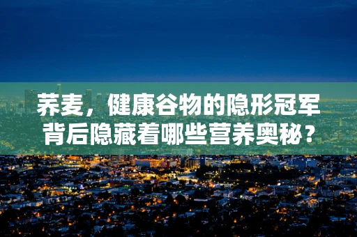 荞麦，健康谷物的隐形冠军背后隐藏着哪些营养奥秘？