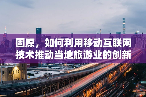 固原，如何利用移动互联网技术推动当地旅游业的创新发展？