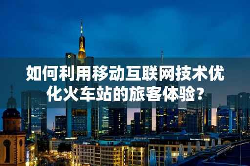 如何利用移动互联网技术优化火车站的旅客体验？