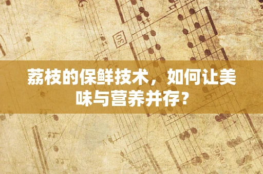荔枝的保鲜技术，如何让美味与营养并存？