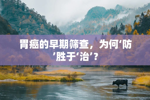 胃癌的早期筛查，为何‘防’胜于‘治’？
