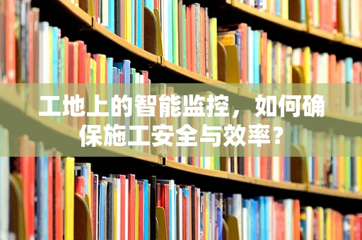 工地上的智能监控，如何确保施工安全与效率？