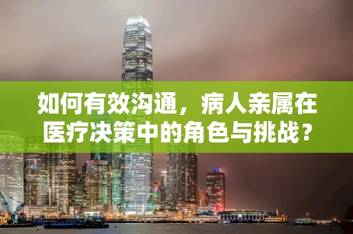 如何有效沟通，病人亲属在医疗决策中的角色与挑战？