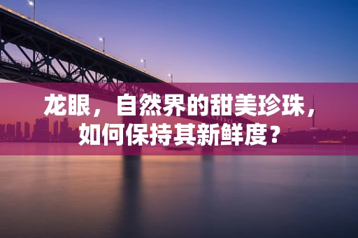 龙眼，自然界的甜美珍珠，如何保持其新鲜度？