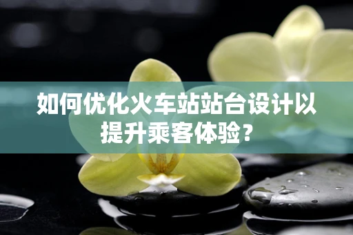 如何优化火车站站台设计以提升乘客体验？