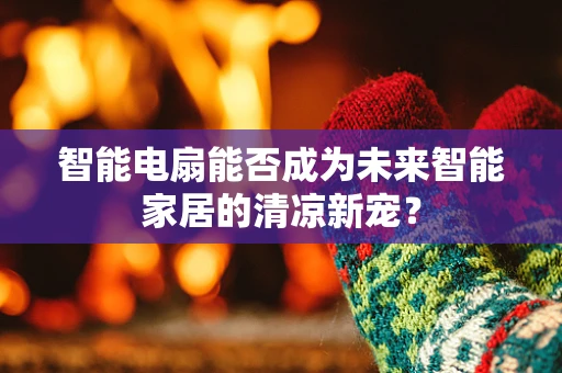 智能电扇能否成为未来智能家居的清凉新宠？