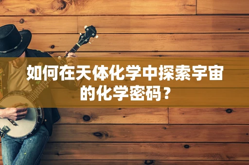 如何在天体化学中探索宇宙的化学密码？