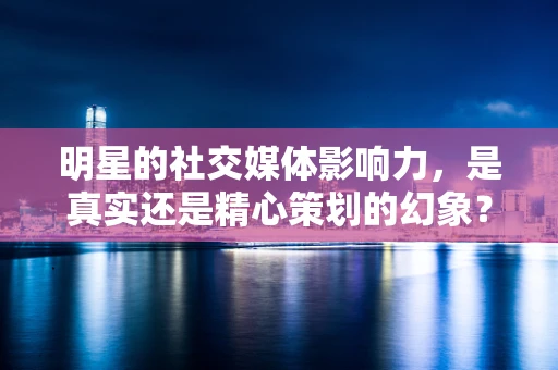 明星的社交媒体影响力，是真实还是精心策划的幻象？