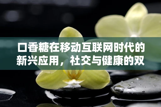 口香糖在移动互联网时代的新兴应用，社交与健康的双重桥梁？