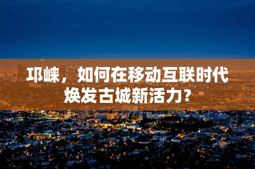 邛崃，如何在移动互联时代焕发古城新活力？