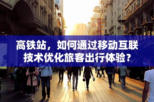 高铁站，如何通过移动互联技术优化旅客出行体验？