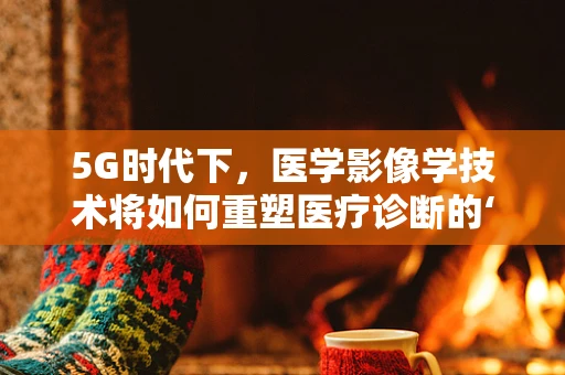 5G时代下，医学影像学技术将如何重塑医疗诊断的‘眼’界？