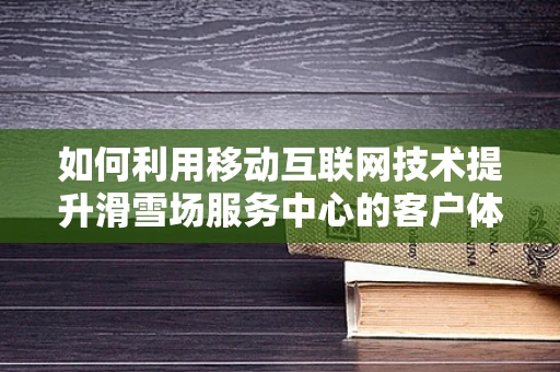 如何利用移动互联网技术提升滑雪场服务中心的客户体验？