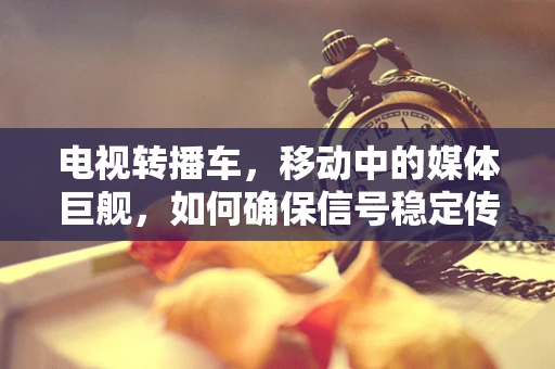 电视转播车，移动中的媒体巨舰，如何确保信号稳定传输？