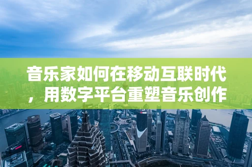 音乐家如何在移动互联时代，用数字平台重塑音乐创作与传播的边界？