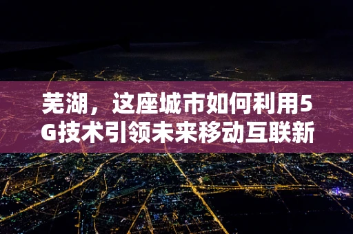 芜湖，这座城市如何利用5G技术引领未来移动互联新风尚？