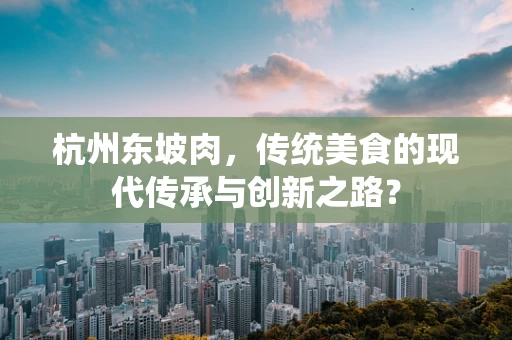 杭州东坡肉，传统美食的现代传承与创新之路？