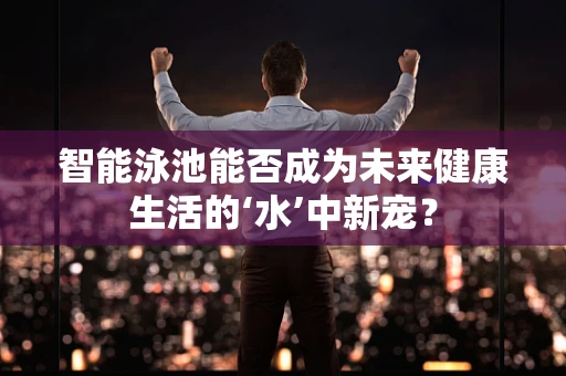智能泳池能否成为未来健康生活的‘水’中新宠？
