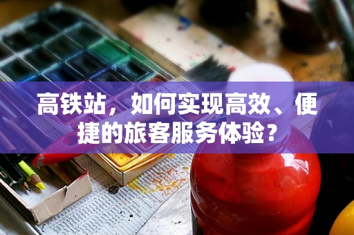 高铁站，如何实现高效、便捷的旅客服务体验？