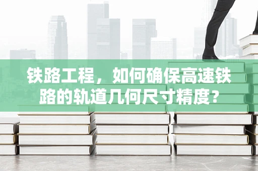 铁路工程，如何确保高速铁路的轨道几何尺寸精度？