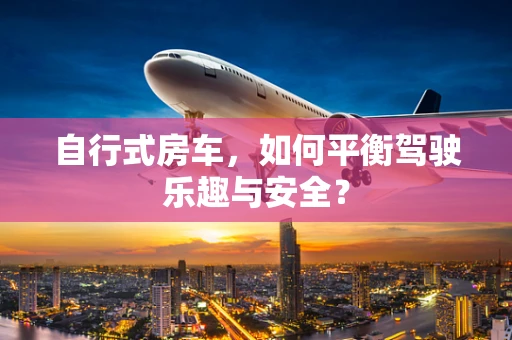 自行式房车，如何平衡驾驶乐趣与安全？