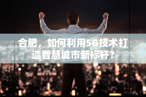 合肥，如何利用5G技术打造智慧城市新标杆？