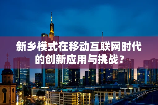 新乡模式在移动互联网时代的创新应用与挑战？