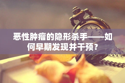 恶性肿瘤的隐形杀手——如何早期发现并干预？