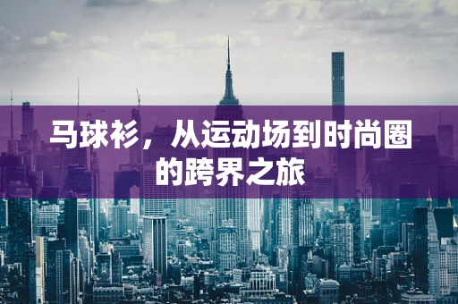 马球衫，从运动场到时尚圈的跨界之旅