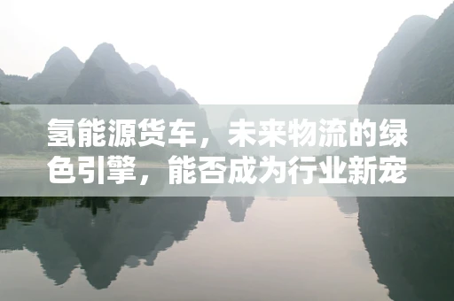 氢能源货车，未来物流的绿色引擎，能否成为行业新宠？