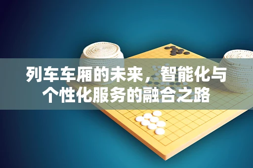 列车车厢的未来，智能化与个性化服务的融合之路