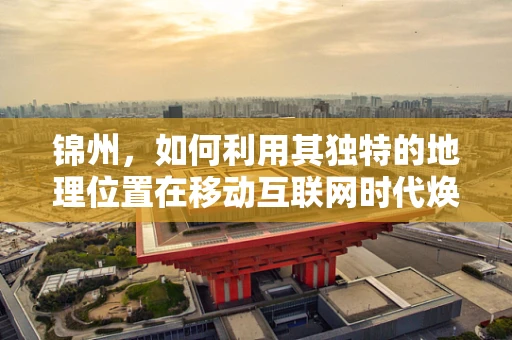 锦州，如何利用其独特的地理位置在移动互联网时代焕发新活力？