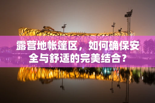 露营地帐篷区，如何确保安全与舒适的完美结合？