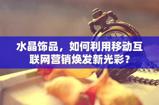 水晶饰品，如何利用移动互联网营销焕发新光彩？
