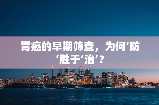 胃癌的早期筛查，为何‘防’胜于‘治’？