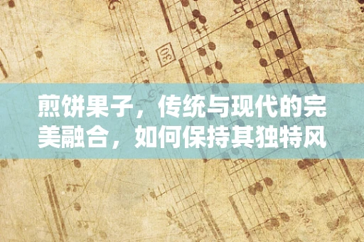 煎饼果子，传统与现代的完美融合，如何保持其独特风味？