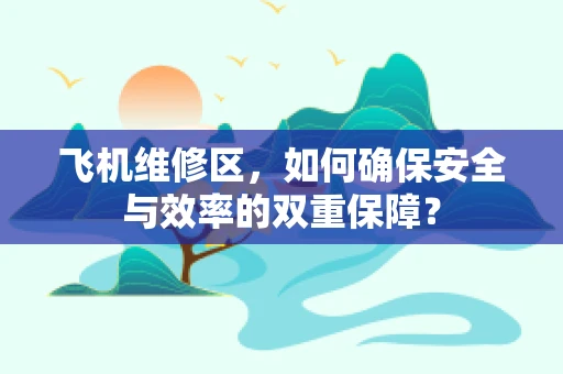 飞机维修区，如何确保安全与效率的双重保障？