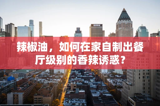 辣椒油，如何在家自制出餐厅级别的香辣诱惑？