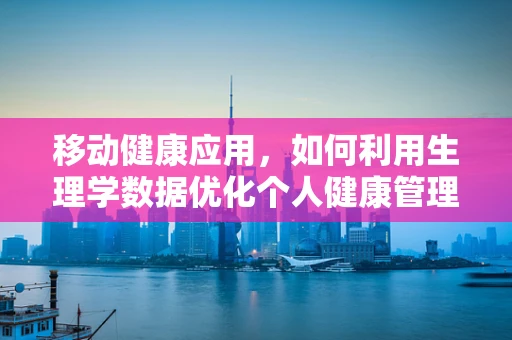 移动健康应用，如何利用生理学数据优化个人健康管理？