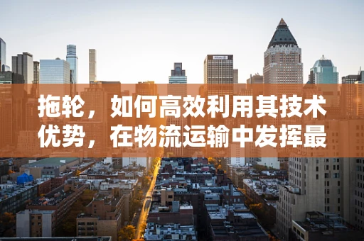 拖轮，如何高效利用其技术优势，在物流运输中发挥最大价值？