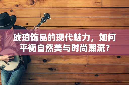 琥珀饰品的现代魅力，如何平衡自然美与时尚潮流？