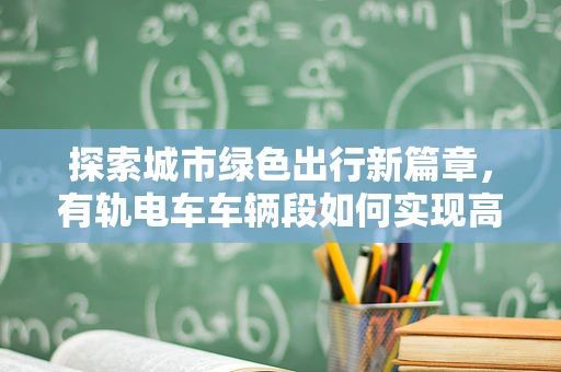 探索城市绿色出行新篇章，有轨电车车辆段如何实现高效运维？