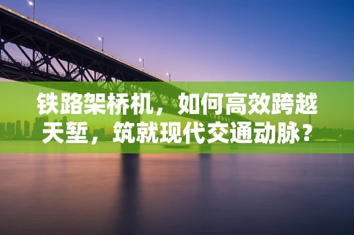 铁路架桥机，如何高效跨越天堑，筑就现代交通动脉？