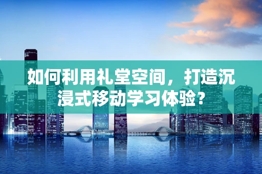 如何利用礼堂空间，打造沉浸式移动学习体验？
