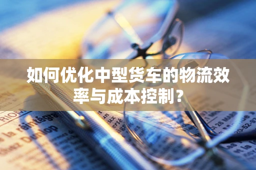 如何优化中型货车的物流效率与成本控制？